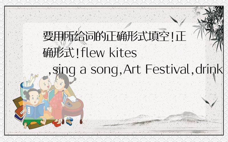 要用所给词的正确形式填空!正确形式!flew kites ,sing a song,Art Festival,drink some juice,Sports Festival,watering flowers,cooking food,go shopping.1.Last week,there was an ______at Liu Tao's school2.I like the_____very much3.They ____i