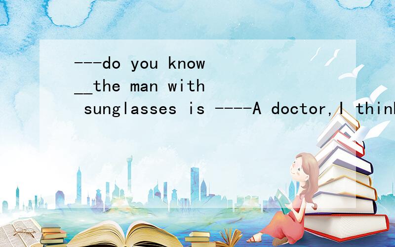 ---do you know__the man with sunglasses is ----A doctor,I think A what B WHO