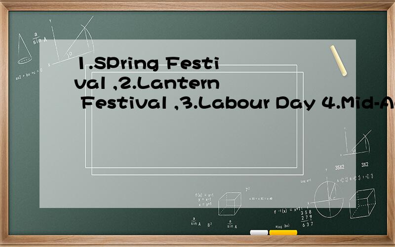 1.SPring Festival ,2.Lantern Festival ,3.Labour Day 4.Mid-Autumn 5.Double Ninth Festival 6.Christmas7.Dragon Boat Festival 8.Valenttine 's Day 9.Halloween
