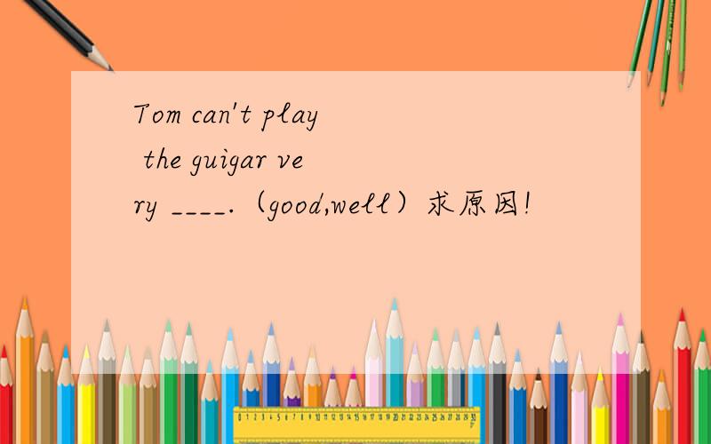 Tom can't play the guigar very ____.（good,well）求原因!