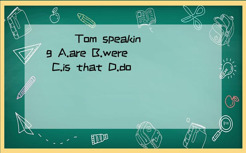 ( )Tom speaking A.are B.were C.is that D.do