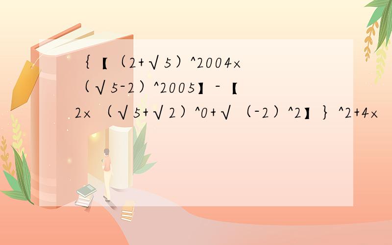 ｛【（2+√5）^2004×（√5-2）^2005】-【2×（√5+√2）^0+√（-2）^2】｝^2+4×｛【（2+√5）^2004×（√5-2）^2005】-【2（√5+√2）^0+√（-2）^2】｝每步都要解出来!急用!