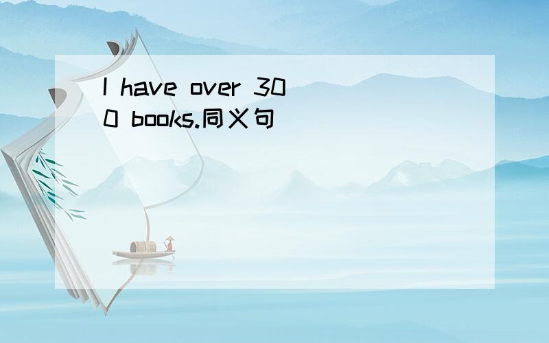 I have over 300 books.同义句