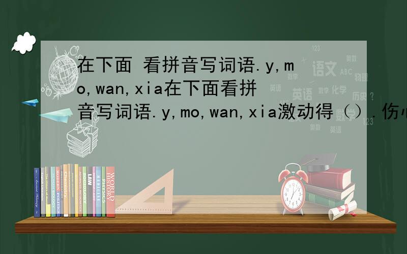 在下面 看拼音写词语.y,mo,wan,xia在下面看拼音写词语.y,mo,wan,xia激动得（）.伤心