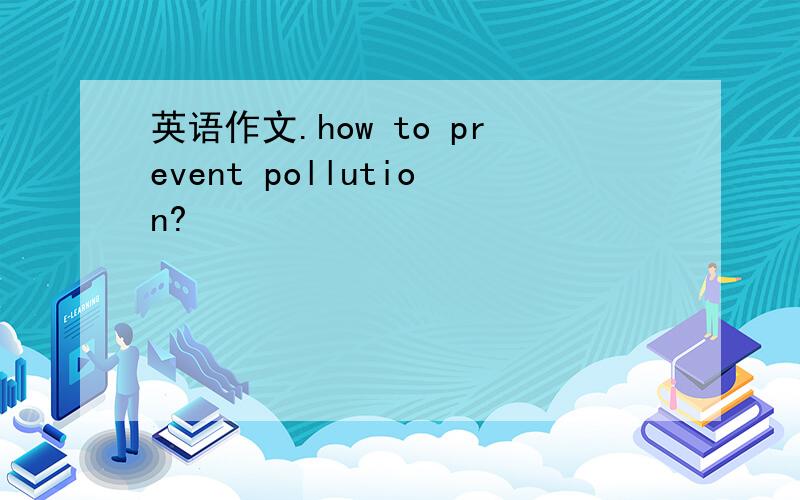 英语作文.how to prevent pollution?