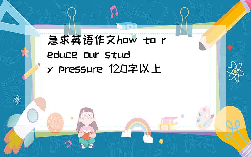 急求英语作文how to reduce our study pressure 120字以上