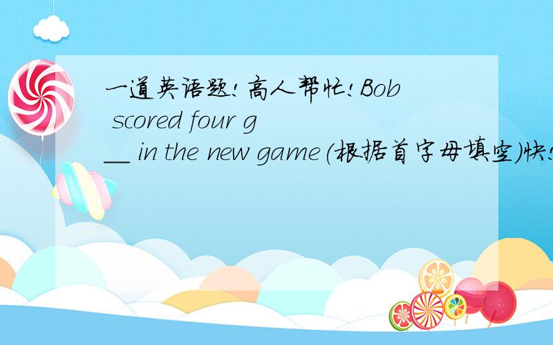 一道英语题!高人帮忙!Bob scored four g__ in the new game(根据首字母填空）快!急需!
