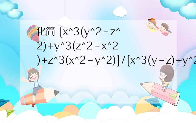 化简 [x^3(y^2-z^2)+y^3(z^2-x^2)+z^3(x^2-y^2)]/[x^3(y-z)+y^2(z-x)+z^3(x-y)]=是y^3.正确的是化简 [x^3(y^2-z^2)+y^3(z^2-x^2)+z^3(x^2-y^2)]/[x^3(y-z)+y^3(z-x)+z^3(x-y)]=