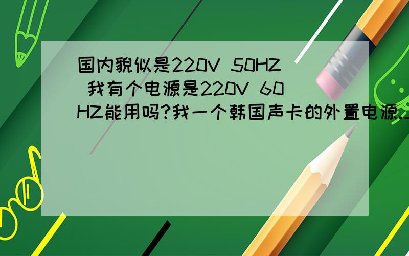国内貌似是220V 50HZ 我有个电源是220V 60HZ能用吗?我一个韩国声卡的外置电源.上面标写的是220V 60HZ能在国内用吗?