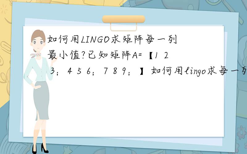如何用LINGO求矩阵每一列最小值?已知矩阵A=【1 2 3；4 5 6；7 8 9；】如何用lingo求每一列最小值?