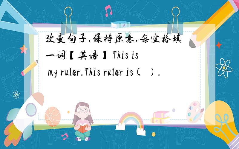 改变句子,保持原意,每空格填一词【英语】 This is my ruler.This ruler is( ).