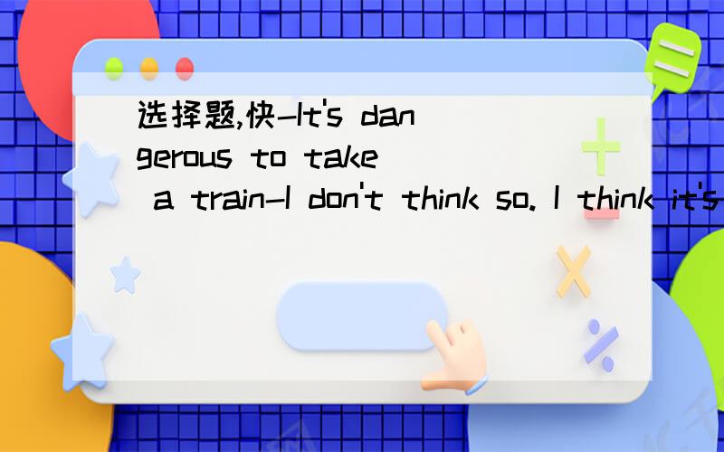 选择题,快-It's dangerous to take a train-I don't think so. I think it's _____ dangerous of all to take a train for a trainA.the most   B.more   C.less    D.the least