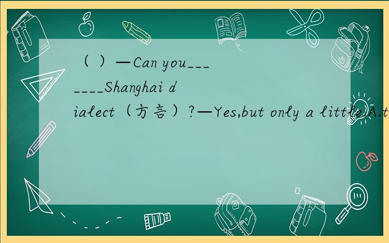 （ ）—Can you_______Shanghai dialect（方言）?—Yes,but only a little.A.tell B.talk C.say D.speak（ ）—Can you_______it in French?—Sorry,I can't_______any French.A.speak；speak B.say；speak C.speak；talk D.speak；say（ ）She is Ca