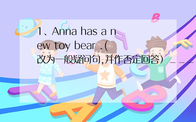 1、Anna has a new toy bear .(改为一般疑问句,并作否定回答）______Anna ______ a new toy bear?No,_____ _____.