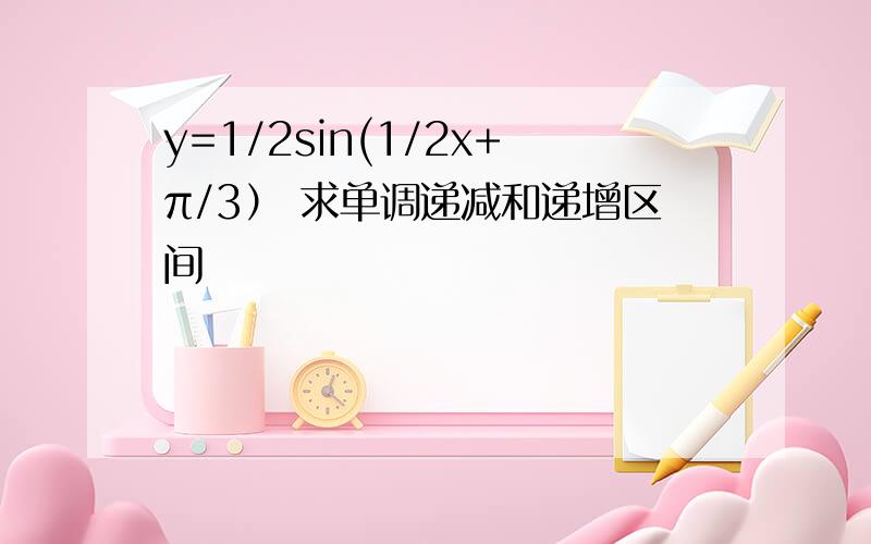 y=1/2sin(1/2x+π/3） 求单调递减和递增区间