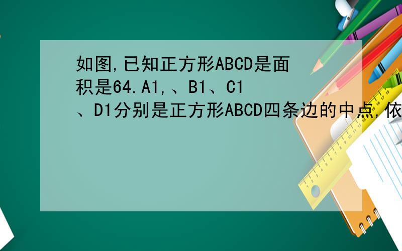 如图,已知正方形ABCD是面积是64.A1,、B1、C1、D1分别是正方形ABCD四条边的中点,依次连结A1、B1、C1、D1得到第二个正方形；A2,B2,C2,D2分别是正方形A1B1C1D1四边的中点,依次连结A2,B2,C2,D2得到第三个正