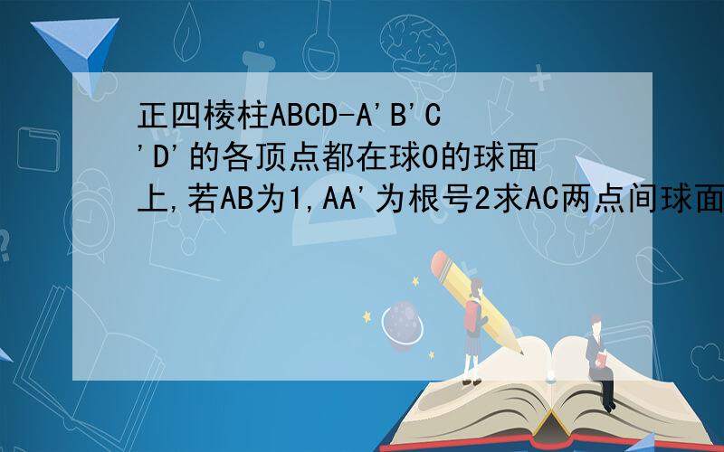 正四棱柱ABCD-A'B'C'D'的各顶点都在球O的球面上,若AB为1,AA'为根号2求AC两点间球面的距离