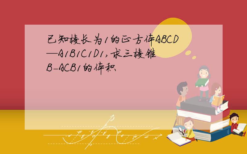 已知棱长为1的正方体ABCD—A1B1C1D1,求三棱锥B-ACB1的体积