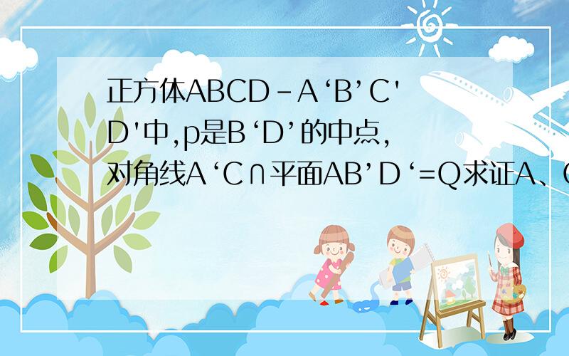 正方体ABCD-A‘B’C'D'中,p是B‘D’的中点,对角线A‘C∩平面AB’D‘=Q求证A、Q、P共线.
