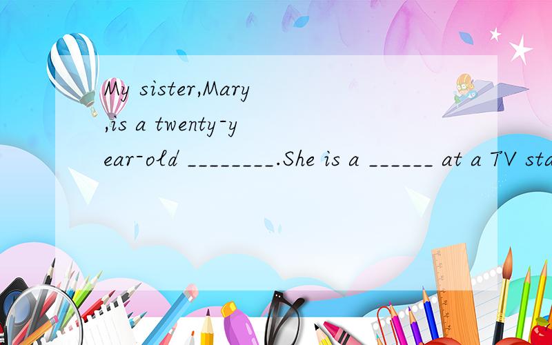 My sister,Mary,is a twenty-year-old ________.She is a ______ at a TV station.She is tall and thin.She has long curly brown ___________ and she _______ glasses.My brother’s name is Brad.He’s twelve ________ old.He _________ in Yuying Middle School