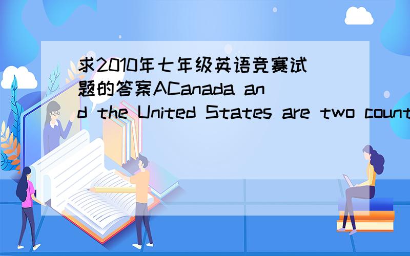 求2010年七年级英语竞赛试题的答案ACanada and the United States are two countries.They are on the same continent next to each other and share the same language.These two countries also share in other ways.Canada buys many things from the