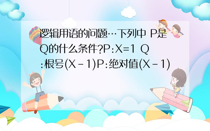 逻辑用语的问题…下列中 P是Q的什么条件?P:X=1 Q:根号(X-1)P:绝对值(X-1)