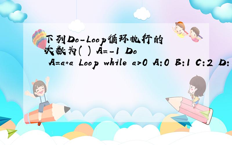 下列Do-Loop循环执行的次数为( ) A=-1 Do A=a*a Loop while a>0 A:0 B:1 C:2 D:无限次下列Do-Loop循环执行的次数为( )A=-1DoA=a*aLoop while a>0A:0B:1C:2D:无限次