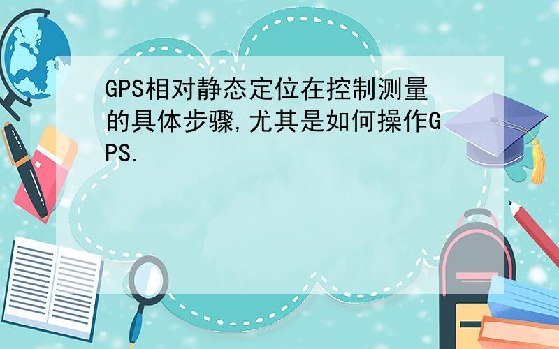 GPS相对静态定位在控制测量的具体步骤,尤其是如何操作GPS.