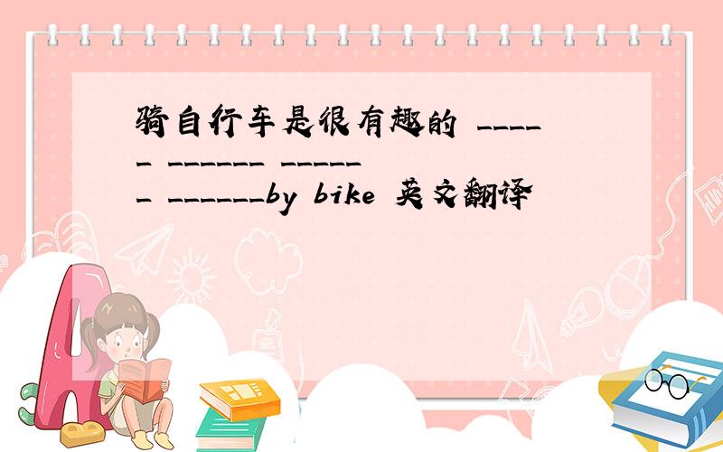 骑自行车是很有趣的 _____ ______ ______ ______by bike 英文翻译