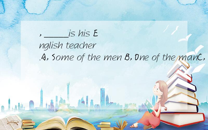 ,_____is his English teacher.A,Some of the men B,One of the manC,One of the men D,One of man