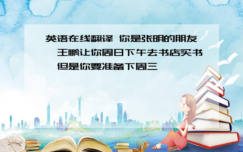 英语在线翻译 你是张明的朋友,王鹏让你周日下午去书店买书,但是你要准备下周三