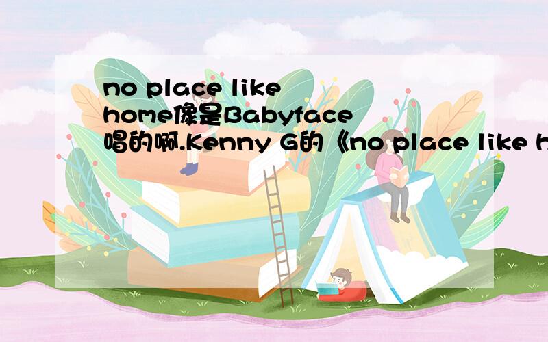 no place like home像是Babyface唱的啊.Kenny G的《no place like home>好像是Babyface跟他唱的.