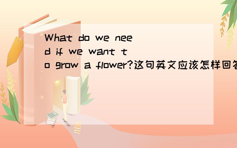 What do we need if we want to grow a flower?这句英文应该怎样回答