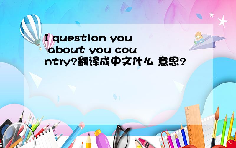 I question you about you country?翻译成中文什么 意思?