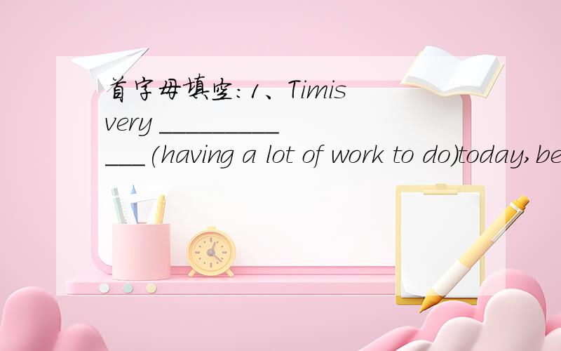 首字母填空：1、Timis very ____________(having a lot of work to do)today,because````后面就不写了,急