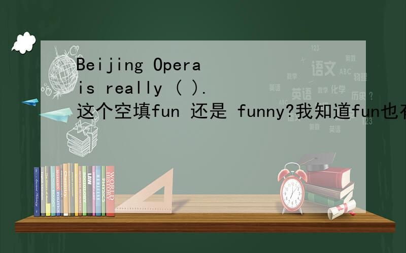 Beijing Opera is really ( ).这个空填fun 还是 funny?我知道fun也有形容词词性,“有趣的,令人愉快的”；funny侧重于搞笑的,滑稽的.所以这个空能填fun吗?