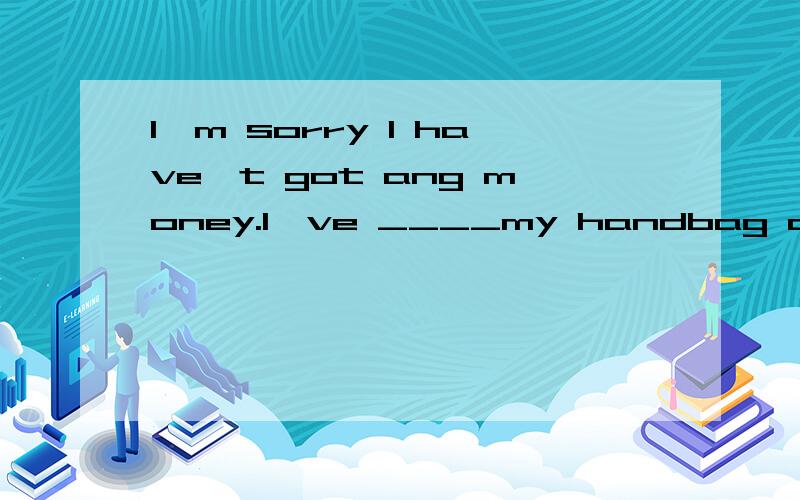 I'm sorry I have't got ang money.I've ____my handbag at home