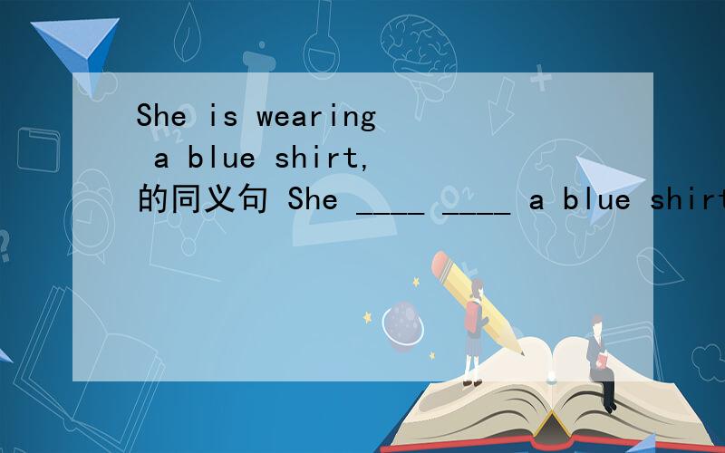 She is wearing a blue shirt,的同义句 She ____ ____ a blue shirt.怎么填?