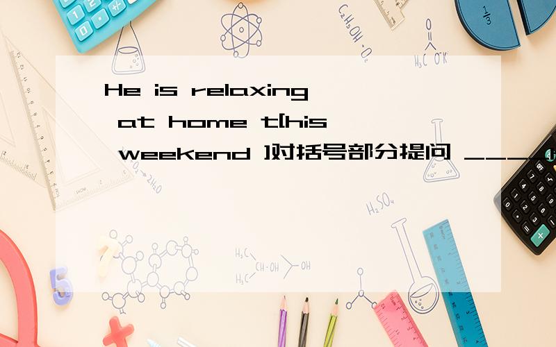 He is relaxing at home t[his weekend ]对括号部分提问 ____he____at home