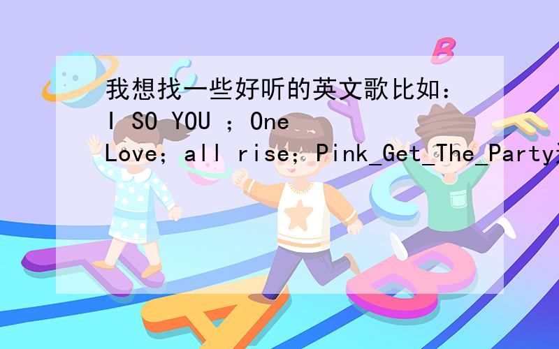 我想找一些好听的英文歌比如：I SO YOU ；One Love；all rise；Pink_Get_The_Party这些类型的