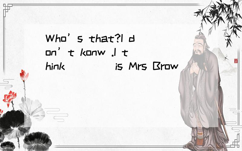 Who’s that?I don’t konw .I think ____is Mrs Brow