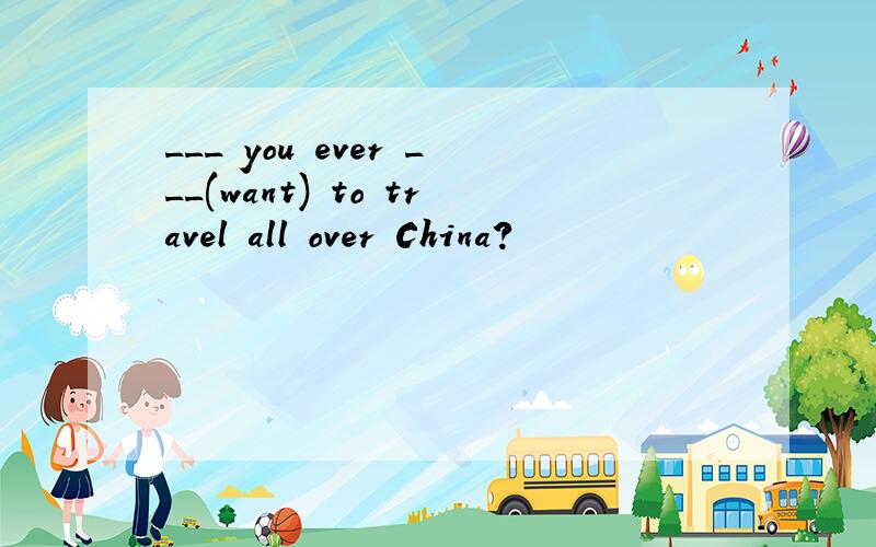 ___ you ever ___(want) to travel all over China?