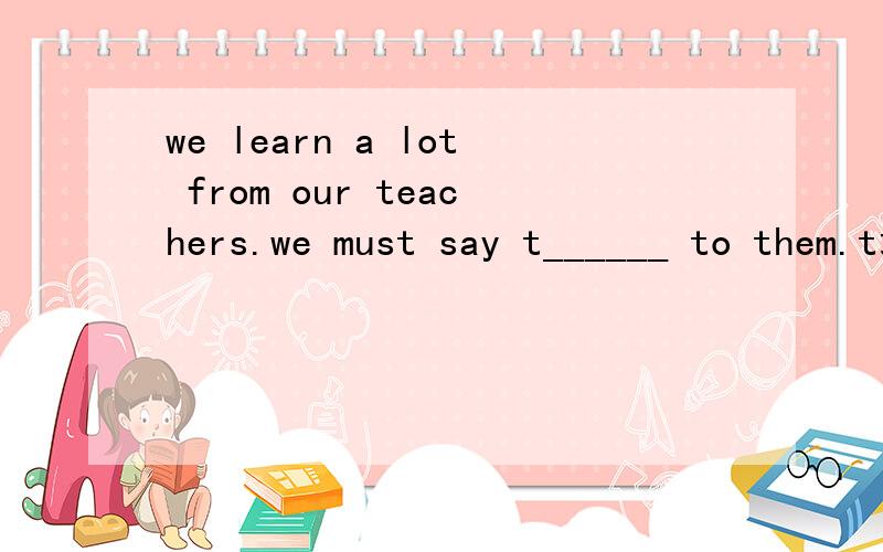 we learn a lot from our teachers.we must say t______ to them.t填什么单词