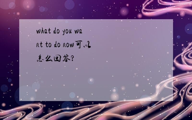 what do you want to do now可以怎么回答?