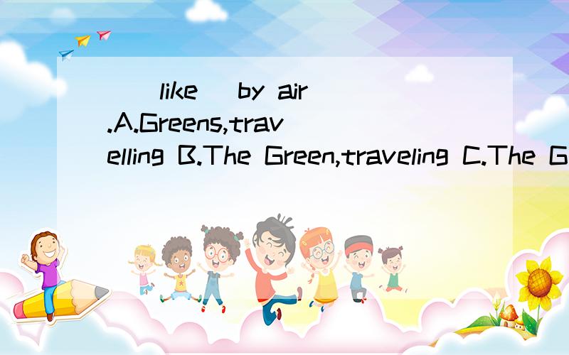 __like _by air.A.Greens,travelling B.The Green,traveling C.The Greens ,travel D The Greens,traveling.选择什么?为什么?越明白越好!