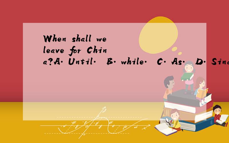 When shall we leave for China?A. Until.  B. while.  C. As.  D. Since求解析.We won't