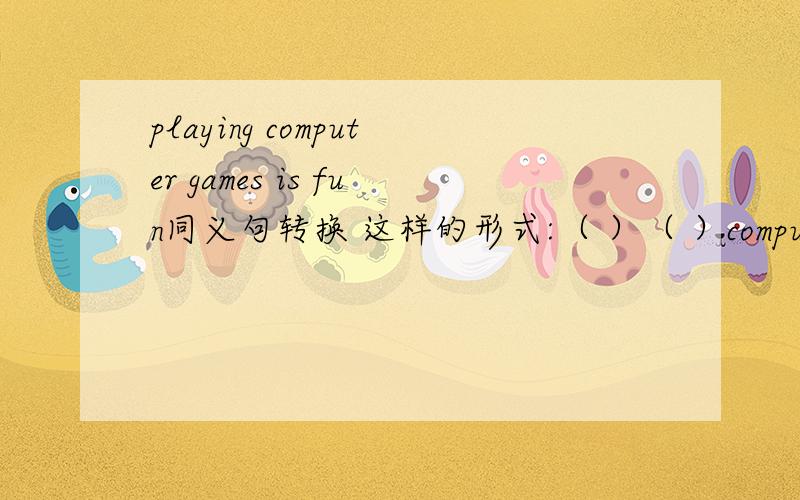 playing computer games is fun同义句转换 这样的形式:（ ）（ ）computer games is fun.