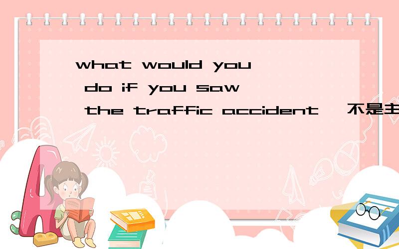what would you do if you saw the traffic accident ,不是主将从现么if引导的条件状语从句虚拟语气的时候,主句什么时态
