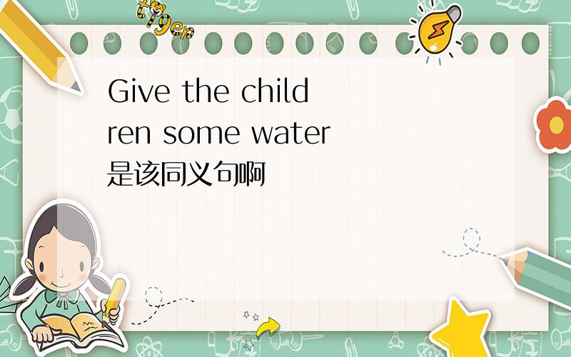 Give the children some water是该同义句啊