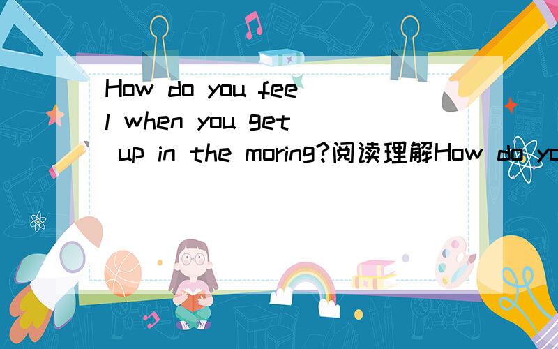 How do you feel when you get up in the moring?阅读理解How do you feel when you get up in the morning?Happy and energetic or tired and weak?Do you often wake up with a headache?Well,if the answer is yes,take Dr Talbot's advice and start feeling be